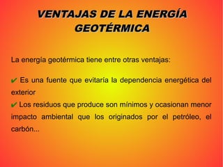 La energía geotérmica tiene entre otras ventajas:
✔ Es una fuente que evitaría la dependencia energética del
exterior
✔ Los residuos que produce son mínimos y ocasionan menor
impacto ambiental que los originados por el petróleo, el
carbón...
VENTAJAS DE LA ENERGÍAVENTAJAS DE LA ENERGÍA
GEOTÉRMICAGEOTÉRMICA
 