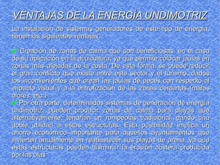 La instalación de sistemas generadores de este tipo de energía,La instalación de sistemas generadores de este tipo de energía,
tienen las siguientes ventajas:tienen las siguientes ventajas:
✔ Creación de zonas de calma que son beneficiosas, en el casoCreación de zonas de calma que son beneficiosas, en el caso
de su aplicación en la acuicultura; ya que permite colocar jaulas ende su aplicación en la acuicultura; ya que permite colocar jaulas en
zonas más alejadas de la costa. De esta forma, se puede reducirzonas más alejadas de la costa. De esta forma, se puede reducir
el gran conflicto que existe entre este sector y el turismo, dadosel gran conflicto que existe entre este sector y el turismo, dados
los inconvenientes que crean las jaulas de peces con respecto allos inconvenientes que crean las jaulas de peces con respecto al
impacto visual y a la entrofización de las zonas cercanas (malosimpacto visual y a la entrofización de las zonas cercanas (malos
olores, etc.)olores, etc.)
✔ Por otra parte, determinados sistemas de generación de energíaPor otra parte, determinados sistemas de generación de energía
undimotriz, pueden producir zonas de calma para playas queundimotriz, pueden producir zonas de calma para playas que
alternativamente, tendrían un rompeolas tradicional, dando unaalternativamente, tendrían un rompeolas tradicional, dando una
doble utilidad a estas estructuras. Esta posibilidad implica undoble utilidad a estas estructuras. Esta posibilidad implica un
ahorro económico importante para aquellos ayuntamientos queahorro económico importante para aquellos ayuntamientos que
invierten anualmente en reabastecer sus playas de arena, ya queinvierten anualmente en reabastecer sus playas de arena, ya que
estas estructuras pueden disminuir la erosión costera producidaestas estructuras pueden disminuir la erosión costera producida
por las olaspor las olas
VENTAJAS DE LA ENERGÍA UNDIMOTRIZVENTAJAS DE LA ENERGÍA UNDIMOTRIZ
 