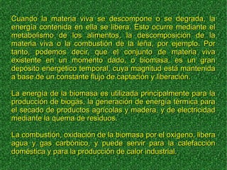 Cuando la materia viva se descompone o se degrada, laCuando la materia viva se descompone o se degrada, la
energía contenida en ella se libera. Esto ocurre mediante elenergía contenida en ella se libera. Esto ocurre mediante el
metabolismo de los alimentos, la descomposición de lametabolismo de los alimentos, la descomposición de la
materia viva o la combustión de la leña, por ejemplo. Pormateria viva o la combustión de la leña, por ejemplo. Por
tanto, podemos decir, que el conjunto de materia vivatanto, podemos decir, que el conjunto de materia viva
existente en un momento dado, o biomasa, es un granexistente en un momento dado, o biomasa, es un gran
depósito energético temporal, cuya magnitud está mantenidadepósito energético temporal, cuya magnitud está mantenida
a base de un constante flujo de captación y liberación.a base de un constante flujo de captación y liberación.
La energía de la biomasa es utilizada principalmente para laLa energía de la biomasa es utilizada principalmente para la
producción de biogás, la generación de energía térmica paraproducción de biogás, la generación de energía térmica para
el secado de productos agrícolas y madera, y de electricidadel secado de productos agrícolas y madera, y de electricidad
mediante la quema de residuos.mediante la quema de residuos.
La combustión, oxidación de la biomasa por el oxígeno, liberaLa combustión, oxidación de la biomasa por el oxígeno, libera
agua y gas carbónico, y puede servir para la calefacciónagua y gas carbónico, y puede servir para la calefacción
doméstica y para la producción de calor industrial.doméstica y para la producción de calor industrial.
 