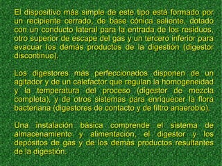 El dispositivo más simple de este tipo está formado porEl dispositivo más simple de este tipo está formado por
un recipiente cerrado, de base cónica saliente, dotadoun recipiente cerrado, de base cónica saliente, dotado
con un conducto lateral para la entrada de los residuos,con un conducto lateral para la entrada de los residuos,
otro superior de escape del gas y un tercero inferior paraotro superior de escape del gas y un tercero inferior para
evacuar los demás productos de la digestión (digestorevacuar los demás productos de la digestión (digestor
discontinuo).discontinuo).
Los digestores más perfeccionados disponen de unLos digestores más perfeccionados disponen de un
agitador y de un calefactor que regulan la homogeneidadagitador y de un calefactor que regulan la homogeneidad
y la temperatura del proceso (digestor de mezclay la temperatura del proceso (digestor de mezcla
completa), y de otros sistemas para enriquecer la floracompleta), y de otros sistemas para enriquecer la flora
bacteriana (digestores de contacto y de filtro anaerobio).bacteriana (digestores de contacto y de filtro anaerobio).
Una instalación básica comprende el sistema deUna instalación básica comprende el sistema de
almacenamiento y alimentación, el digestor y losalmacenamiento y alimentación, el digestor y los
depósitos de gas y de los demás productos resultantesdepósitos de gas y de los demás productos resultantes
de la digestión.de la digestión.
 
