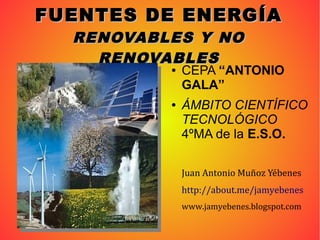 FUENTES DE ENERGÍAFUENTES DE ENERGÍA
RENOVABLES Y NORENOVABLES Y NO
RENOVABLESRENOVABLES
● CEPA “ANTONIO
GALA”
● ÁMBITO CIENTÍFICO
TECNOLÓGICO
4ºMA de la E.S.O.
Juan Antonio Muñoz Yébenes
http://about.me/jamyebenes
www.jamyebenes.blogspot.com
 