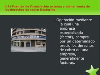    
b.6) Fuentes de financiación externa y ajena: venta de
los derechos de cobro (factoring)
Operación mediante
la cual una
empresa
especializada
(factor), compra
por un determinado
precio los derechos
de cobro de una
empresa,
generalmente
facturas.
 