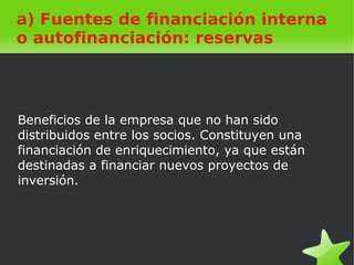    
a) Fuentes de financiación interna
o autofinanciación: reservas
Beneficios de la empresa que no han sido
distribuidos entre los socios. Constituyen una
financiación de enriquecimiento, ya que están
destinadas a financiar nuevos proyectos de
inversión.
 