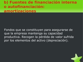    
b) Fuentes de financiación interna
o autofinanciación:
amortizaciones
Fondos que se constituyen para asegurarse de
que la empresa mantenga su capacidad
productiva. Recogen la pérdida de valor sufrida
por los elementos del activo (depreciación).
 