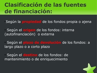    
Clasificación de las fuentes
de financiación:
●
Según la propiedad de los fondos:propia o ajena
●
Según el origen de los fondos: interna
(autofinanciación) o externa
●
Según el plazo de devolución de los fondos: a
largo plazo o a corto plazo
●
Según el destino de los fondos: de
mantenimiento o de enriquecimiento
 