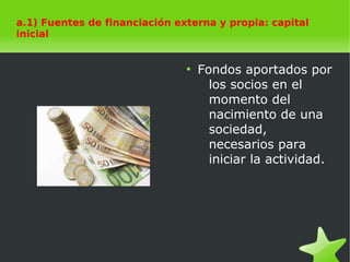    
a.1) Fuentes de financiación externa y propia: capital
inicial
a.1) Fuentes de financiación externa y propia: capital
inicial
●
Fondos aportados por
los socios en el
momento del
nacimiento de una
sociedad,
necesarios para
iniciar la actividad.
 