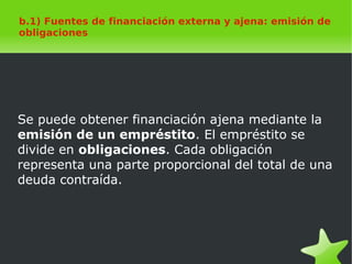    
b.1) Fuentes de financiación externa y ajena: emisión de
obligaciones
Se puede obtener financiación ajena mediante la
emisión de un empréstito. El empréstito se
divide en obligaciones. Cada obligación
representa una parte proporcional del total de una
deuda contraída.
 