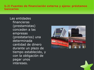    
b.2) Fuentes de financiación externa y ajena: préstamos
bancarios
Las entidades
financieras
(prestamistas)
conceden a las
empresas
(prestatarios) una
determinada
cantidad de dinero
durante un plazo de
tiempo establecido, y
con la obligación de
pagar unos
intereses.
 