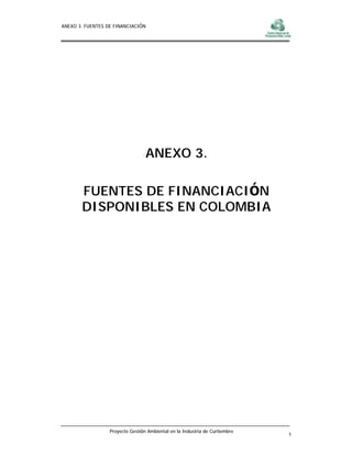 ANEXO 3. FUENTES DE FINANCIACIÓN




                                  ANEXO 3.

       FUENTES DE FINANCIACIÓN
       DISPONIBLES EN COLOMBIA




                  Proyecto Gestión Ambiental en la Industria de Curtiembre
                                                                             1
 