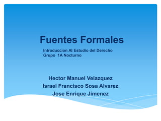 Fuentes Formales
Hector Manuel Velazquez
Israel Francisco Sosa Alvarez
Jose Enrique Jimenez
Introduccion Al Estudio del Derecho
Grupo 1A Nocturno
 