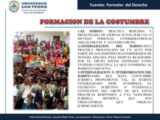 Fuentes Formales del Derecho




                                                 1.-EL   HABITO.-  PRACTICA    REPETIDA   Y
                                                 PROLONGADA DE CIERTOS ACTOS, POR UNA O
                                                 MUCHAS      PERSONAS,    CONSIDERANDOLAS
                                                 AISLADAMENTE Y NO COMO GRUPO.
                                                 2.-GENERALIZACION      DEL    HABITO.-ESTA
                                                 PRACTICA PROLONGADA DE UN ACTO POR
                                                 PARTE DE LOS INDIVIDUOS CONSIDERADOS DE
                                                 MANERA AISLADA, PASA DESPUES REALIZARSE
                                                 POR EL GRUPO SOCIAL ESTIMADO COMO
                                                 ENTIDAD COLECTIVA, LA QUE CONSIDERA AL
                                                 HABITO COMO SUYO.
                                                 3.-INTERNALIZACION O INTERIORIZACION DEL
                                                 HABITO.-PARA     QUE    HAYA   COSTUMBRE
                                                 JURIDICA PROPIAMENTE TAL, AL HABITO
                                                 GENERALIZADO      DEBE     AÑADIRSELE   EL
                                                 ELEMENTO      SUBJETIVO     O   INTERNO,LA
                                                 CONVICCION DEL GRUPO DE QUE ESTAS
                                                 PRACTICAS RESPONDEN A UNA NESECIDAD
                                                 JURIDICA,      SIGNIFICA      QUE      SON
                                                 OBLIGATORIAS,          QUE         OBLIGAN
                                                 JURIDICAMENTE.


Pablo Santos Miranda, Jaqueline Matta Torres, Luis Iparraguirre Alburqueque ,Clever Villajulca Valverde
 