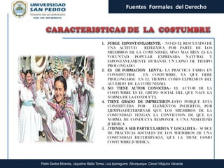 Fuentes Formales del Derecho




                                            1. SURGE ESPONTANEAMENTE. - NO ES EL RESULTADO DE
                                               UNA ACTITUD      REFLEXIVA POR PARTE DE LOS
                                               MIEMBROS DE LA COMUNIDAD, SINO MAS BIEN ES LA
                                               VOLUNTAD     POPULAR   EXPRESADA    NATURAL    Y
                                               ESPONTANEAMENTE DURANTE UN LAPSO DE TIEMPO
                                               PROLONGADO.
                                            2. ES DE FORMACION LENTA.- LA PRACTICA TARDA EN
                                               CONSTITUIRSE     EN COSTUMBRE, YA QUE DEBE
                                               PROLONGARSE EN EL TIEMPO, COMO EXPRESION DEL
                                               ACUERDO DE LA COMUNIDAD.
                                            3. NO TIENE AUTOR CONOCIDA.- EL AUTOR DE LA
                                               COSTUMBRE ES EL GRUPO SOCIAL DEL QUE NACE LA
                                               NORMA DE LA CONDUCTA.
                                            4. TIENE GRADO DE IMPRECISION.-ESTO PORQUE ESTA
                                               CONSTITUIDA POR      ELEMENTOS INCIERTOS, POR
                                               EJEMPLO,DETERMINAR QUE LOS MIEMBROS DE LA
                                               COMUNIDAD TENGAN LA CONVICCION DE QUE LA
                                               NORMA DE CONDUCTA RESPONDE A UNA NESECIDAD
                                               JURIDICA.
                                            5. 5TIENDE A SER PARTICULARISTA Y LOCALISTA.- SURGE
                                               DE PRACTICAS SOCIALES DE LOS MIEMBROS DE UNA
                                               COMUNIDAD DETERMINADA, QUE LA TIENE COMO
                                               COSTUMBRE JURIDICA.




Pablo Santos Miranda, Jaqueline Matta Torres, Luis Iparraguirre Alburqueque ,Clever Villajulca Valverde
 