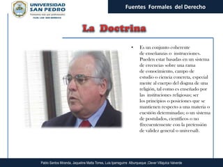 Fuentes Formales del Derecho




                                                                  •     Es un conjunto coherente
                                                                        de enseñanzas o instrucciones.
                                                                        Pueden estar basadas en un sistema
                                                                        de creencias sobre una rama
                                                                        de conocimiento, campo de
                                                                        estudio o ciencia concreta, especial
                                                                        mente al cuerpo del dogma de una
                                                                        religión, tal como es enseñado por
                                                                        las instituciones religiosas; ser
                                                                        los principios o posiciones que se
                                                                        mantienen respecto a una materia o
                                                                        cuestión determinadas; o un sistema
                                                                        de postulados, científicos o no
                                                                        (frecuentemente con la pretensión
                                                                        de validez general o universal).




Pablo Santos Miranda, Jaqueline Matta Torres, Luis Iparraguirre Alburqueque ,Clever Villajulca Valverde
 