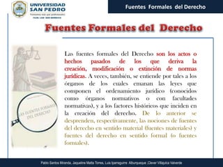 Fuentes Formales del Derecho




                 Las fuentes formales del Derecho son los actos o
                 hechos pasados de los que deriva la
                 creación, modificación o extinción de normas
                 jurídicas. A veces, también, se entiende por tales a los
                 órganos de los cuales emanan las leyes que
                 componen el ordenamiento jurídico (conocidos
                 como órganos normativos o con facultades
                 normativas), y a los factores históricos que inciden en
                 la creación del derecho. De lo anterior se
                 desprenden, respectivamente, las nociones de fuentes
                 del derecho en sentido material (fuentes materiales) y
                 fuentes del derecho en sentido formal (o fuentes
                 formales).


Pablo Santos Miranda, Jaqueline Matta Torres, Luis Iparraguirre Alburqueque ,Clever Villajulca Valverde
 