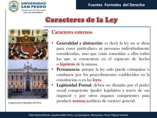 Fuentes Formales del Derecho




                                           Caracteres externos

                                           • Generalidad y abstracción: es decir la ley no se dicta
                                             para casos particulares ni personas individualmente
                                             consideradas, sino que están sometidas a ellas todos
                                             los que se encuentran en el supuesto de hecho
                                             o hipótesis de la misma.
                                           • Permanencia: porque la ley solo puede extinguirse o
                                             cambiarse por los procedimientos establecidos en la
                                             constitución o en las leyes.
                                           • Legitimidad Formal: deben ser dictadas por el poder
                                             social competente (poder legislativo a través de sus
                                             órganos) y por otros órganos competentes para
Congreso de la Republica del Perú
                                             producir normas jurídicas de carácter general.


                    Pablo Santos Miranda, Jaqueline Matta Torres, Luis Iparraguirre Alburqueque ,Clever Villajulca Valverde
 