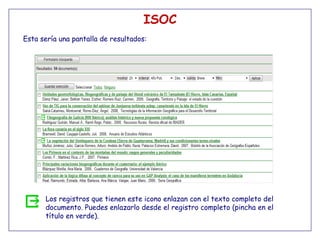 ISOC
Esta sería una pantalla de resultados:




      Los registros que tienen este icono enlazan con el texto completo del
      documento. Puedes enlazarlo desde el registro completo (pincha en el
      título en verde).
 
