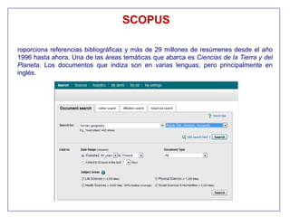 SCOPUS

roporciona referencias bibliográficas y más de 29 millones de resúmenes desde el año
1996 hasta ahora. Una de las áreas temáticas que abarca es Ciencias de la Tierra y del
Planeta. Los documentos que indiza son en varias lenguas, pero principalmente en
inglés.
 