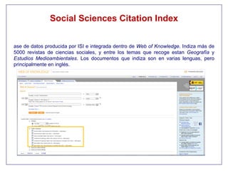 Social Sciences Citation Index


ase de datos producida por ISI e integrada dentro de Web of Knowledge. Indiza más de
5000 revistas de ciencias sociales, y entre los temas que recoge estan Geografía y
Estudios Medioambientales. Los documentos que indiza son en varias lenguas, pero
principalmente en inglés.
 