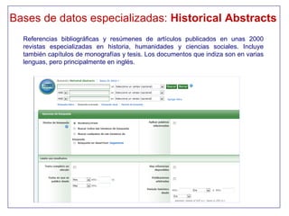 Bases de datos especializadas: Historical Abstracts
  Referencias bibliográficas y resúmenes de artículos publicados en unas 2000
  revistas especializadas en historia, humanidades y ciencias sociales. Incluye
  también capítulos de monografías y tesis. Los documentos que indiza son en varias
  lenguas, pero principalmente en inglés.
 