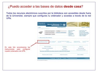 ¿Puedo acceder a las bases de datos desde casa?
  Todos los recursos electrónicos suscritos por la biblioteca son accesibles desde fuera
  de la Universitat, siempre que configures tu ordenador y accedas a través de la red
  VPN.




En este link encontramos las
instrucciones  para     configurar
nuestro ordenador a la VPN
 