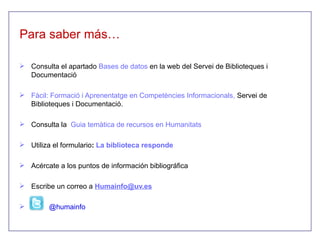 Para saber más…

 Consulta el apartado Bases de datos en la web del Servei de Biblioteques i
  Documentació

 Fàcil: Formació i Aprenentatge en Competències Informacionals, Servei de
  Biblioteques i Documentació.

 Consulta la Guia temàtica de recursos en Humanitats

 Utiliza el formulario: La biblioteca responde

 Acércate a los puntos de información bibliográfica

 Escribe un correo a Humainfo@uv.es

        @humainfo
 