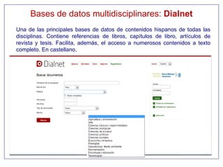 Bases de datos multidisciplinares: Dialnet
Una de las principales bases de datos de contenidos hispanos de todas las
disciplinas. Contiene referencias de libros, capítulos de libro, artículos de
revista y tesis. Facilita, además, el acceso a numerosos contenidos a texto
completo. En castellano.
 