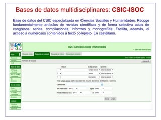 Bases de datos multidisciplinares: CSIC-ISOC
Base de datos del CSIC especializada en Ciencias Sociales y Humanidades. Recoge
fundamentalmente artículos de revistas científicas y de forma selectiva actas de
congresos, series, compilaciones, informes y monografías. Facilita, además, el
acceso a numerosos contenidos a texto completo. En castellano.
 