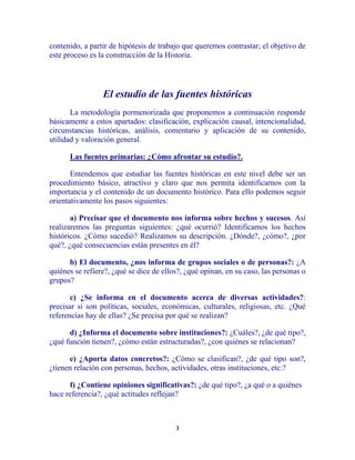 3
contenido, a partir de hipótesis de trabajo que queremos contrastar; el objetivo de
este proceso es la construcción de la Historia.
El estudio de las fuentes históricas
La metodología pormenorizada que proponemos a continuación responde
básicamente a estos apartados: clasificación, explicación causal, intencionalidad,
circunstancias históricas, análisis, comentario y aplicación de su contenido,
utilidad y valoración general.
Las fuentes primarias: ¿Cómo afrontar su estudio?.
Entendemos que estudiar las fuentes históricas en este nivel debe ser un
procedimiento básico, atractivo y claro que nos permita identificarnos con la
importancia y el contenido de un documento histórico. Para ello podemos seguir
orientativamente los pasos siguientes:
a) Precisar que el documento nos informa sobre hechos y sucesos. Así
realizaremos las preguntas siguientes: ¿qué ocurrió? Identificamos los hechos
históricos. ¿Cómo sucedió? Realizamos su descripción. ¿Dónde?, ¿cómo?, ¿por
qué?. ¿qué consecuencias están presentes en él?
b) El documento, ¿nos informa de grupos sociales o de personas?: ¿A
quiénes se refiere?, ¿qué se dice de ellos?, ¿qué opinan, en su caso, las personas o
grupos?
c) ¿Se informa en el documento acerca de diversas actividades?:
precisar si son políticas, sociales, económicas, culturales, religiosas, etc. ¿Qué
referencias hay de ellas? ¿Se precisa por qué se realizan?
d) ¿Informa el documento sobre instituciones?: ¿Cuáles?, ¿de qué tipo?,
¿qué función tienen?, ¿cómo están estructuradas?, ¿con quiénes se relacionan?
e) ¿Aporta datos concretos?: ¿Cómo se clasifican?, ¿de qué tipo son?,
¿tienen relación con personas, hechos, actividades, otras instituciones, etc.?
f) ¿Contiene opiniones significativas?: ¿de qué tipo?, ¿a qué o a quiénes
hace referencia?, ¿qué actitudes reflejan?
 