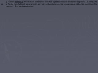 f) Fuentes ORALES: Pueden ser testimonios directos o grabaciones en diferentes soportes. La entrevista
es la fuente más habitual, pero también se incluyen los discursos, los programas de rádio, las canciones, los
cuentos... Son fuentes primarias.
 