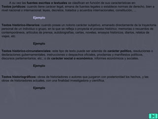 A su vez las fuentes escritas o textuales se clasifican en función de sus características en:
Textos jurídicos: cuando tiene carácer legal, emana de fuentes legales o establece normas de derecho, bien a
nivel nacional o internacional: leyes, decretos, tratados y acuerdos internacionales, constitución, ...
Ejemplo
Textos histórico-literarios: cuando posee un notorio carácter subjetivo, emanado directamente de la trayectoria
personal de un individuo o grupo, en la que se refleja o proyecta el proceso histórico: memorias o recuerdos de
contemporáneos, artículos de prensa, autobiografías, cartas, novelas, ensayos históricos, diarios, relatos de
viajes, etc.
Ejemplo
Textos histórico-circunstanciales: este tipo de texto puede ser además de carácter político, resoluciones o
declaraciones gubernamentales, instrucciones o despachos oficiales, proclamas y manifiestos políticos,
discursos parlamentarios, etc.; o de carácter social o económico, informes económicos y sociales,
Ejemplo
Textos historiográficos: obras de historiadores o autores que juzgaron con posterioridad los hechos, y las
obras de historiadores actuales, con una finalidad investigadora y científica.
Ejemplo
 