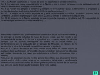 “Art. 1. La Nación española es la reunión de todos los españoles de ambos hemisferios.
Art. 2. La soberanía reside esencialmente en la Nación y por lo mismo pertenece a esta exclusivamente el
derecho de establecer sus leyes fundamentales (…)
Art. 4. La Nación está obligada a conservar y proteger por leyes sabias y justas la libertad civil, la pro piedad y
los demás derechos legítimos de todos los individuos que la componen (…)
Art. 12. La religión de la Nación española es y será perpetuamente la católica, apostólica, romana, única
verdadera. La Nación la protege por leyes sabias y justas y prohibe el ejercicio de cualquier otra.
Art. 14. El gobierno de la Nación española es una monarquía moderada y hereditaria. Art. 15. La potestad de
hacer las leyes reside en las Cortes con el Rey (…)
Atendiendo a la necesidad y conveniencia de disminuir la deuda pública consolidada, y
de entregar al interés individual la masa de bienes raíces, que han venido a ser
propiedad de la Nación, a fin de que la agricultura y el comercio saquen de ellos las
ventajas que no podrían conseguirse por entero en su actual estado (...)
conformándome con lo propuesto por el Consejo de Ministros, en nombre de mi
excelsa hija la reina doña Isabel II, he venido en decretar lo siguiente:
Artículo 1. Quedan declarados en venta desde ahora todos los bienes raíces de
cualquier clase que hubiesen pertenecido a las comunidades y corporaciones religiosas
extinguidas y los demás que hayan sido adjudicados a la Nación por cualquier título o
motivo (...)
Artículo 2. Se exceptúan de esta medida general los edificios que el gobierno destine
para el servicio público o para conservar los monumentos de las artes, o para honrar la
memoria de hazañas nacionales. El mismo gobierno publicará la lista de los edificios
que con este objeto deben quedar excluidos de la venta pública.
 