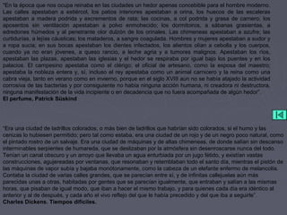 "En la época que nos ocupa reinaba en las ciudades un hedor apenas concebible para el hombre moderno.
Las calles apestaban a estiércol, los patios interiores apestaban a orina, los huecos de las escaleras
apestaban a madera podrida y excrementos de rata; las cocinas, a col podrida y grasa de carnero; los
aposentos sin ventilación apestaban a polvo enmohecido; los dormitoiros, a sábanas grasientas, a
edredones húmedos y al penetrante olor dulzón de los orinales. Las chimeneas apestaban a azufre; las
curtidurías, a lejías cáusticas; los mataderos, a sangre coagulada. Hombres y mujeres apestaban a sudor y
a ropa sucia; en sus bocas apestaban los dientes infectados, los alientos olían a cebolla y los cuerpos,
cuando ya no eran jóvenes, a queso rancio, a leche agria y a tumores malignos. Apestaban los ríos,
apestaban las plazas, apestaban las iglesias y el hedor se respiraba por igual bajo los puentes y en los
palacios. El campesino apestaba como el clérigo; el oficial de artesano, como la esposa del maestro;
apestaba la nobleza entera y, sí, incluso el rey apestaba como un animal carnicero y la reina como una
cabra vieja, tanto en verano como en invierno, porque en el siglo XVIII aún no se había atajado la actividad
corrosiva de las bacterias y por consiguiente no había ninguna acción humana, ni creadora ni destructora,
ninguna manifestación de la vida incipiente o en decadencia que no fuera acompañada de algún hedor”.
El perfume, Patrick Süskind
“Era una ciudad de ladrillos colorados, o más bien de ladrillos que habrían sido colorados, si el humo y las
cenizas lo hubiesen permitido; pero tal como estaba, era una ciudad de un rojo y de un negro poco natural, como
el pintado rostro de un salvaje. Era una ciudad de máquinas y de altas chimeneas, de donde salían sin descanso
interminables serpientes de humareda, que se deslizaban por la atmósfera sin desenroscarse nunca del todo.
Tenían un canal obscuro y un arroyo que llevaba un agua enturbiada por un jugo fétido, y existían vastas
construcciones, agujereadas por ventanas, que resonaban y retemblaban todo el santo día, mientras el pistón de
las máquinas de vapor subía y bajaba monótonamente, como la cabeza de un elefante enfermo de melancolía.
Contaba la ciudad de varias calles grandes, que se parecían entre sí, y de infinitas callejuelas aún más
parecidas unas a otras, habitadas por gentes que se parecían igualmente, que entraban y salían a las mismas
horas, que pisaban de igual modo, que iban a hacer el mismo trabajo, y para quienes cada día era idéntico al
anterior y al de después, y cada año el vivo reflejo del que le había precedido y del que iba a seguirle”.
Charles Dickens. Tiempos difíciles.
 