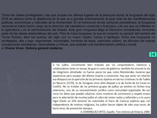 “Entre las clases privilegiadas y las que ocupan los últimos lugares de la jerarquía social, la burguesía del siglo
XVIII se afianza como la plataforma en la que va a gravitar próximamente el peso total de las manifestaciones
políticas, económicas y culturales de la Humanidad. En el transcurso de las centurias precedentes, la burguesía
nacional se había hecho cargo de la dirección del capitalismo comercial y financiero, a la vez que se infiltraba en
la agricultura y en la administración del Estado. Esta gran burguesía llega al Dieciocho ennoblecida, formando
parte de las clases aristocráticas del país. Pero la masa burguesa, la que en conjunto se apropió del nombre del
Tercer Estado, abre las puertas del siglo con un nuevo ímpetu, fuerza e ideología. Entre esa burguesía no
privilegiada, alta y baja, negociantes, industriales, hombres de leyes, patriciado urbano, se difunden las nuevas
concepciones ideológicas, racionalistas y críticas, que postulan una transformación política y social.
J. Vicens Vives. Historia general moderna.
 