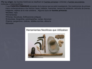•Por su origen, las fuentes históricas se clasifican en fuentes primarias o directas y fuentes secundarias, 
indirectas o historiográficas.
1.Las FUENTES PRIMARIAS proceden de la época que se está investigando. Son testimonios de primera 
mano contemporáneos a los hechos: leyes, tratados, memorias, censos de población, artículos de prensa, 
imágenes, objetos de la vida cotidiana... Algunos tipos de fuentes primarias:
•Muebles, ropa
•Herramientas
•Pinturas, Esculturas, Edificaciones antiguas
•Entrevistas, fotografías, autobiografías, cartas, discursos
•Papiros, pergaminos, códices, tablillas escritas, alfarería
•Monedas
 