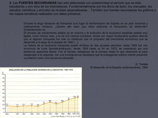 2. Las FUENTES SECUNDARIAS han sido elaboradas con posterioridad al período que se está 
estudiando y son obra de los historiadores. Fundamentalmente son los libros de texto, los manuales, los 
estudios científicos y artículos de revistas especializadas... También son fuentes secundarias los gráficos y 
los mapas temáticos realizados con datos primarios.
Durante la larga dictadura de franquista tuvo lugar la tranformación de España en un país industrial y 
relativamente  moderno.  ¿Quiere  ello  decir  que  deba  atribuirse  al  franquismo  tal  desarrollo? 
Evidentemente no.
El proceso de creciemiento estaba ya en marcha y la evolución de la economía española estaba muy 
ligada, como hemos visto, a la de sus vecinos europeos. Quizá con mayor fundamento pudiera decirse 
que  el  régimen  franquista  fue  más  un  obstáculo  que  un  propulsor  del  crecimiento  económico  que  se 
desarrolló a lo largo de la década de 1960 (…).
La  histora  de  la  economía  franquista  puede  dividirse  en  dos  grnades  períodos:  hasta  1959  fue  una 
economía  de  corte  fascista-autárquico;  desde  1959  hasta  su  fin  en  1975,  se  caracterizó  por  una 
tendencia  apeturista  liberal.  Fue  el  fracaso  estrepitoso  de  la  primera  etapa  lo  que  determinó  el  paso 
desganado a la segunda, con una incongruencia ideológica que la propaganda política intentó presentar 
a posteriori como una secuencia planeada.
G. Tortella
El desarrollo de la España contemporánea, 1994
 