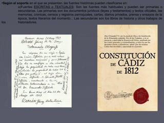 •Según el soporte en el que se presentan, las fuentes históricas pueden clasificarse en:
a)Fuentes ESCRITAS o TEXTUALES: Son las fuentes más habituales y pueden ser primarias o
secundarias. Las primarias son los documentos jurídicos (leyes y testamentos) y textos oficiales, las
memorias, cronicas, censos y registros parroquiales, cartas, diarios privados, prensa y ensayos de la
época, textos literarios del momento... Las secundarias son los libros de historia y otros trabajos de
los historiadores.
 