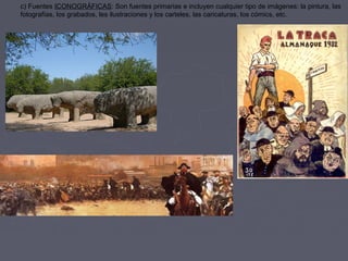 c) Fuentes ICONOGRÁFICAS: Son fuentes primarias e incluyen cualquier tipo de imágenes: la pintura, las
fotografías, los grabados, les ilustraciones y los carteles, las caricaturas, los cómics, etc.
 