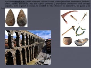 e) Fuentes MATERIALES (restos materiales y construcciones, objetos personales, herramientas, monedas,
armas, objetos decorativos, etc): Son fuentes primarias y proporcionan información sobre diversos
aspectos, como el poder, la riqueza, la sociedad, la vida cotidiana y las costumbres, los gustos y las
modas.
 