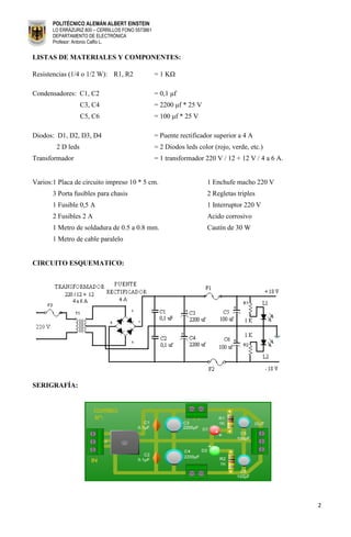 POLITÉCNICO ALEMÁN ALBERT EINSTEIN
       LO ERRÁZURIZ 800 – CERRILLOS FONO 5573861
       DEPARTAMENTO DE ELECTRÓNICA
       Profesor: Antonio Calfio L.


LISTAS DE MATERIALES Y COMPONENTES:

Resistencias (1/4 o 1/2 W): R1, R2                 = 1 KΩ

Condensadores: C1, C2                              = 0,1 μf
                   C3, C4                          = 2200 μf * 25 V
                   C5, C6                          = 100 μf * 25 V

Diodos: D1, D2, D3, D4                             = Puente rectificador superior a 4 A
        2 D leds                                   = 2 Diodos leds color (rojo, verde, etc.)
Transformador                                      = 1 transformador 220 V / 12 + 12 V / 4 a 6 A.


Varios:1 Placa de circuito impreso 10 * 5 cm.                          1 Enchufe macho 220 V
       3 Porta fusibles para chasis                                    2 Regletas triples
       1 Fusible 0,5 A                                                 1 Interruptor 220 V
       2 Fusibles 2 A                                                  Acido corrosivo
       1 Metro de soldadura de 0.5 a 0.8 mm.                           Cautín de 30 W
       1 Metro de cable paralelo


CIRCUITO ESQUEMATICO:




SERIGRAFÍA:




                                                                                                    2
 