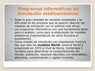 Programas informáticos de
simulación medioambiental
• Dada la gran cantidad de variables empleadas y la
dificultad de los procesos que se quieren abarcar, los
modelos de simulación son el sistema más eficaz.
• Los programas informáticos son una herramienta tanto
para el análisis, como para la elaboración de modelos
predictivos (representación de cómo funciona el
ecosistema).
• Como modelo de simulación con importancia histórica
hay que citar los modelos World, como el World-2
presentado en 1970 al Club de Roma. Contempla 5
variables para determinar el comportamiento del
mundo: población, recursos naturales (no renovables),
alimentos, contaminación y capital invertido.
 