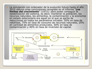  La simulación con ordenador de la evolución futura hasta el año
2010 obtuvo unas conclusiones recogidas en el informe “Los
límites del crecimiento” (1972): para poder conseguir la
estabilización del sistema, es decir, mantener la población, los
recursos naturales, los alimentos, la contaminación y la economía
en estado estacionario era aquel en el que se partía de
reducciones en todos los parámetros iniciales: 50% en tasa de
natalidad, 75% en tasa de consumo de recursos naturales, 25%
en cantidad de alimentos producidos, 50% en tasa de
contaminación y 40% en tasa de inversión de capital.
 