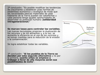 2ª conclusión: “Es posible modificar las tendencias
de crecimiento y establecer unas normas de
estabilidad económica y ecológica de modo que
las necesidades básicas materiales de cada
habitante de la Tierra puedan ser satisfechas y
cada persona tenga iguales oportunidades de
desarrollar su potencial humano (solidaridad
intrageneracional)”
Se marcan tasas para controlar las variables.
Las nuevas tecnologías propician la duplicación de
los recursos y de los alimentos y, a la vez, se
aumenta la eficiencia en el uso de los recursos y
se toman medidas para la reducción de la erosión
y la contaminación.
Se logra estabilizar todas las variables.
3ª conclusión: “Si los pueblos de la Tierra se
deciden por esta segunda alternativa y no por
la primera, cuanto antes se empiece a
trabajar a favor de ella mayores serán sus
posibilidades de éxito”.
 