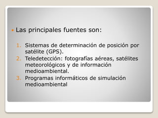  Las principales fuentes son:
1. Sistemas de determinación de posición por
satélite (GPS).
2. Teledetección: fotografías aéreas, satélites
meteorológicos y de información
medioambiental.
3. Programas informáticos de simulación
medioambiental
 