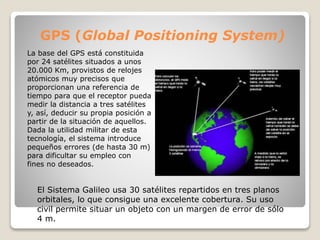 GPS (Global Positioning System)
La base del GPS está constituida
por 24 satélites situados a unos
20.000 Km, provistos de relojes
atómicos muy precisos que
proporcionan una referencia de
tiempo para que el receptor pueda
medir la distancia a tres satélites
y, así, deducir su propia posición a
partir de la situación de aquellos.
Dada la utilidad militar de esta
tecnología, el sistema introduce
pequeños errores (de hasta 30 m)
para dificultar su empleo con
fines no deseados.
El Sistema Galileo usa 30 satélites repartidos en tres planos
orbitales, lo que consigue una excelente cobertura. Su uso
civil permite situar un objeto con un margen de error de sólo
4 m.
 