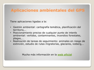 Aplicaciones ambientales del GPS
Tiene aplicaciones ligadas a la:
• Gestión ambiental: cartografía temática, planificación del
territorio,…
• Posicionamiento preciso de cualquier punto de interés
ambiental: vertidos, contaminantes, incendios forestales,
plagas,…
• Realización de tareas de seguimiento: animales en riesgo de
extinción, estudio de rutas migratorias, glaciares, iceberg,…
Mucha más información en la web oficial
 