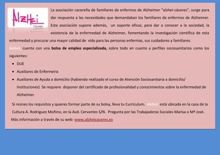 La asociación cacereña de familiares de enfermos de Alzheimer "alzhei-cáceres", surge para
                        dar respuesta a las necesidades que demandaban los familiares de enfermos de Alzheimer.
                        Esta asociación supone además, un soporte eficaz, para dar a conocer a la sociedad, la
                        existencia de la enfermedad de Alzheimer, fomentando la investigación científica de esta
enfermedad y procurar una mayor calidad de vida para las personas enfermas, sus cuidadores y familiares.
Alzhei, cuenta con una bolsa de empleo especializada, sobre todo en cuanto a perfiles sociosanitarios como los
siguientes:
    DUE
    Auxiliares de Enfermería
    Auxiliares de Ayuda a domicilio (habiendo realizado el curso de Atención Sociosanitaria a domicilio/
    Instituciones) Se requiere disponer del certificado de profesionalidad y conocimientos sobre la enfermedad de
    Alzheimer.

 Si reúnes los requisitos y quieres formar parte de su bolsa, lleva tu Currículum. Alzhei, está ubicada en la casa de la
 Cultura A. Rodríguez Moñino, en la Avd. Cervantes S/N. Pregunta por las Trabajadoras Sociales Marisa o Mª José.
 Más información a través de su web: www.alzheicaceres.es
 
