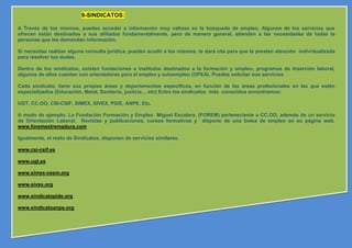 9-SINDICATOS:

A Través de los mismos, puedes acceder a información muy valiosa en la búsqueda de empleo. Algunos de los servicios que
ofrecen están destinados a sus afiliados fundamentalmente, pero de manera general, atienden a las necesidades de todas la
personas que les demandan información.

Si necesitas realizar alguna consulta jurídica, puedes acudir a los mismos, te dará cita para que te presten atención individualizada
para resolver tus dudas.

Dentro de los sindicatos, existen fundaciones e institutos destinados a la formación y empleo, programas de Inserción laboral,
algunos de ellos cuentan con orientadores para el empleo y autoempleo (OPEA). Puedes solicitar sus servicios

Cada sindicato, tiene sus propias áreas y departamentos específicos, en función de las áreas profesionales en las que estén
especializados (Educación, Metal, Sanitario, justicia… etc) Entre los sindicatos más conocidos encontramos:

UGT, CC.OO, CSI-CSIF, SIMEX, SIVEX, PIDE, ANPE. Etc.

A modo de ejemplo, La Fundación Formación y Empleo Miguel Escalera, (FOREM) perteneciente a CC.OO, además de un servicio
de Orientación Laboral, Revistas y publicaciones, cursos formativos y dispone de una bolsa de empleo en su página web.
www.foremextremadura.com

Igualmente, el resto de Sindicatos, disponen de servicios similares.

www.csi-csif.es

www.ugt.es

www.simex-cesm.org

www.sivex.org

www.sindicatopide.org

www.sindicatoanpe.org
 