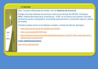 11-TABLONES:

  Otra vía para la Búsqueda de empleo, son los tablones de anuncios.
  Puedes encontrar tablones de anuncios, tanto en las oficinas del SEXPE, Sindicatos,
  IMAS, Instituto Municipal de la Juventud etc., COIE: en el Campus de Cáceres. Facultad
  de Derecho (junto a reprografía), encontrarás asesoramiento y orientación laboral y ofertas
  de empleo.
• También puedes recurrir a los tablones virtuales, a través de Internet. Ejemplos:
   • www.dip-caceres.es/servicios/tablon-de-empleo
   • www.coria.org/ayto2010/b3.asp
   • http://orientacionmancomunidadvalledeljerte.blogspot.com/2011/04/cursos-del-centro-
     de-formacion-caceres.html
  PARA EMPRENDEDORES:
  www.coria.org/empresas
 