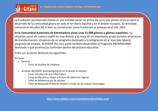 12: FUNDACIÓN SECRETARIADO GITANO, EXTREMADURA




La Fundación Secretariado Gitano es una entidad social sin ánimo de lucro que presta servicios para el
desarrollo de la comunidad gitana en todo el territorio Español y en el ámbito europeo. Su actividad
comenzó en los años 60, si bien su constitución como Fundación se produjo en el año 2001.
En la Comunidad Autónoma de Extremadura viven unas 15.000 gitanas y gitanos españoles. Su
situación social en nuestra región es muy diversa y se trata de un importante grupo humano en proceso
de transformación. Disponen de un programa destinado a la Integración en el mercado laboral,
programa de empleo ACCEDER. Por otra parte también desarrollan el Programa PROMOCIONA,
destinado a que alumnos/as continúen dentro del proceso educativo.
Entre sus acciones destacan las siguientes:
Acciones
      General :
         o Curso de Auxiliar de Limpieza


      Acciones ACCEDER: Acompañamiento en el acceso al empleo :
         o Curso Introducción a la Informática
         o Curso de Mecánica, Chapa y Pintura de Vehículos Ligeros
         o Taller de Alfabetización de adultos
         o Taller de Búsqueda Activa de Empleo a través de las nuevas Tecnologías


Más información desde la web:


                            http://www.gitanos.org/zonas/extremadura/index.html
 
