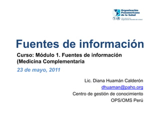 Fuentes de información
Curso: Módulo 1. Fuentes de información
(Medicina Complementaria
23 de mayo, 2011
                         Lic. Diana Huamán Calderón
                                  dhuaman@paho.org
                    Centro de gestión de conocimiento
                                      OPS/OMS Perú
 